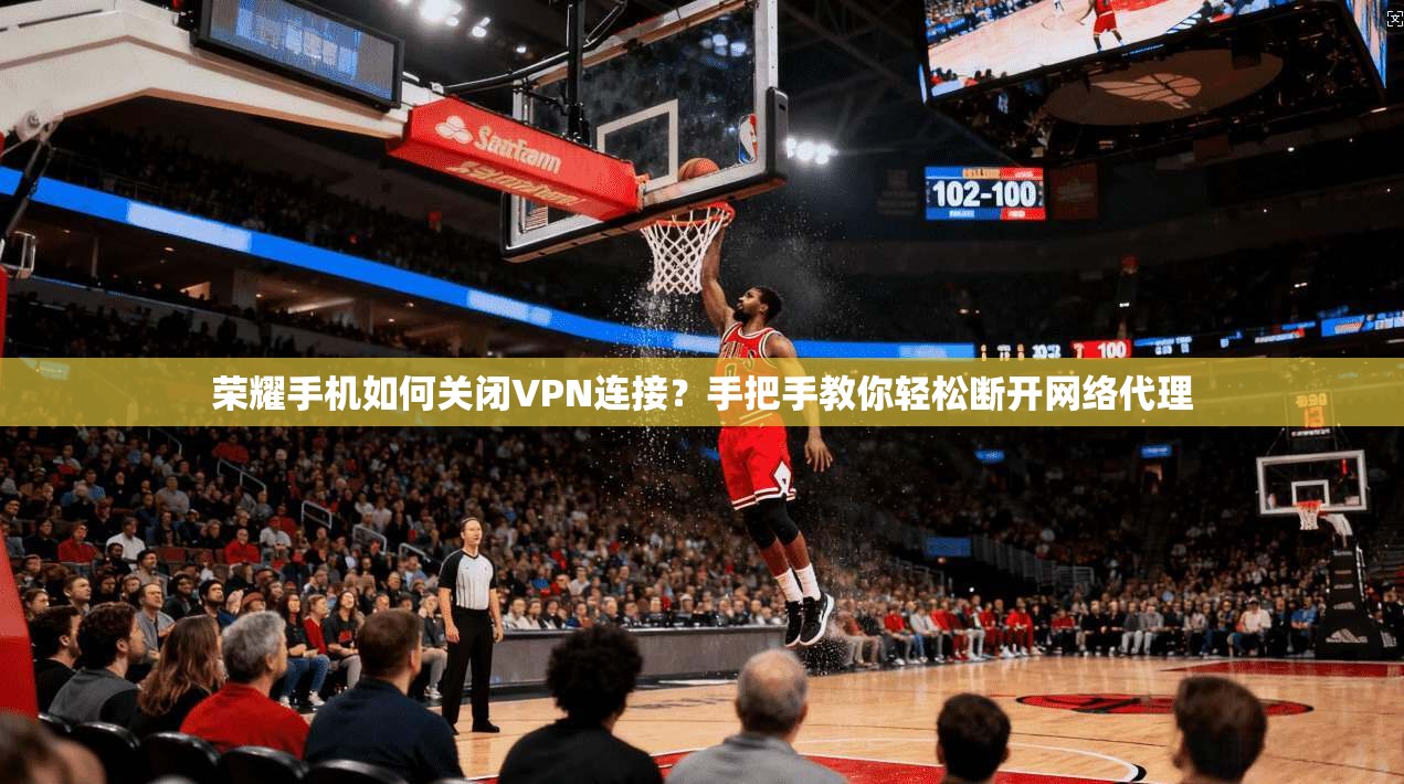 荣耀手机如何关闭VPN连接？手把手教你轻松断开网络代理