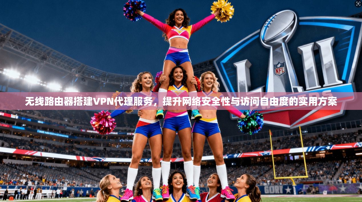 无线路由器搭建VPN代理服务，提升网络安全性与访问自由度的实用方案