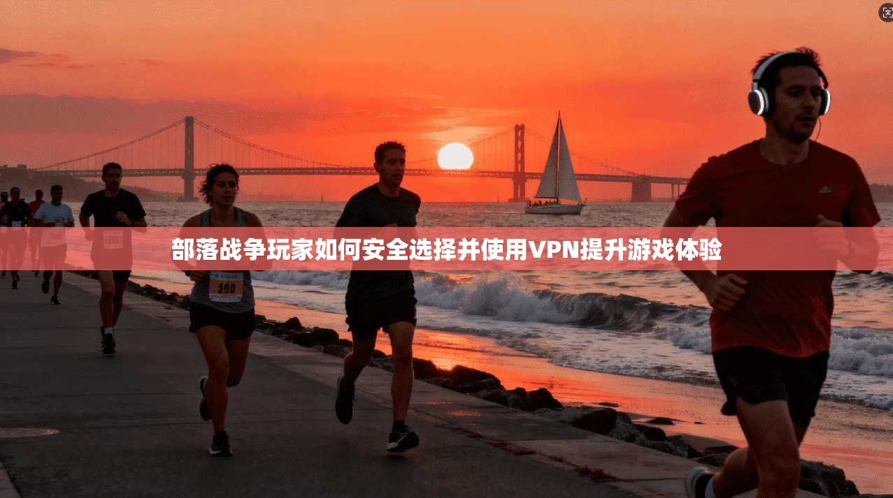 部落战争玩家如何安全选择并使用VPN提升游戏体验