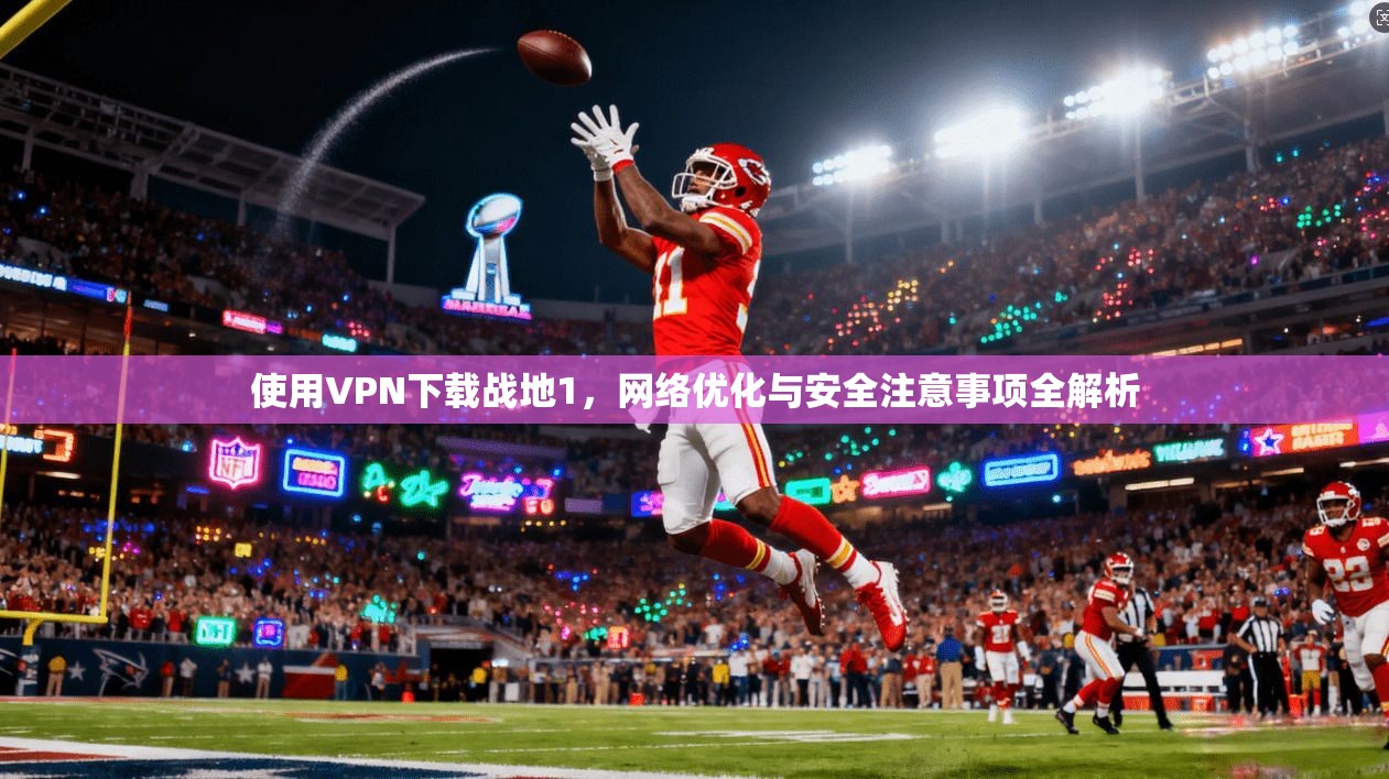 使用VPN下载战地1,网络优化与安全注意事项全解析