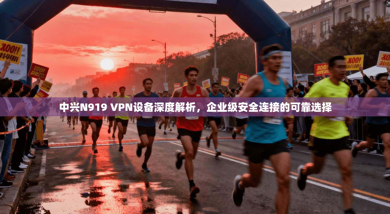 中兴N919 VPN设备深度解析，企业级安全连接的可靠选择