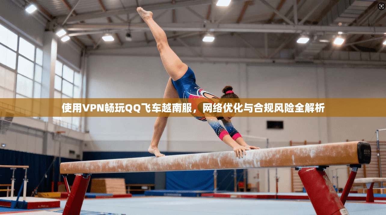 使用VPN畅玩QQ飞车越南服，网络优化与合规风险全解析