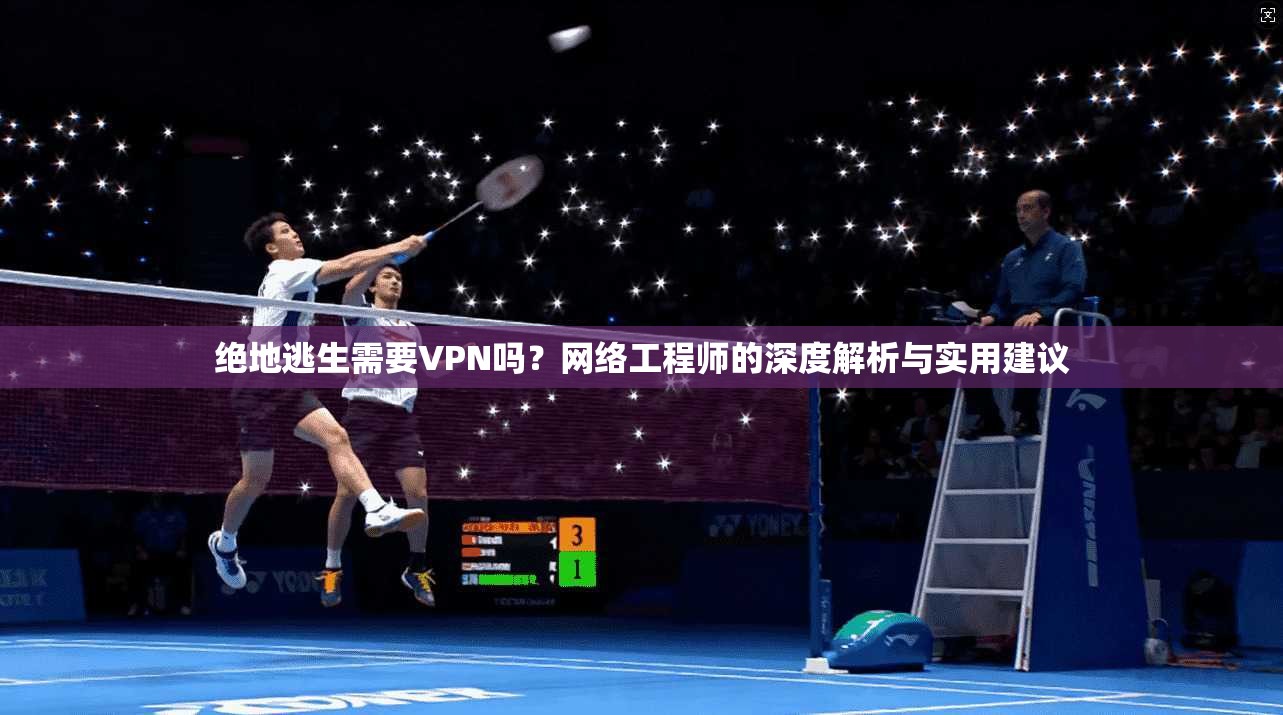 绝地逃生需要VPN吗?网络工程师的深度解析与实用建议