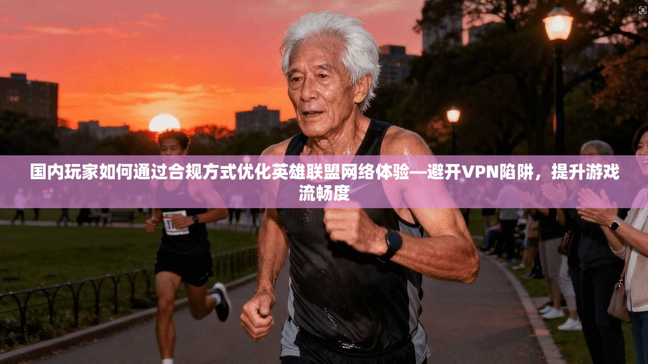 国内玩家如何通过合规方式优化英雄联盟网络体验—避开VPN陷阱，提升游戏流畅度