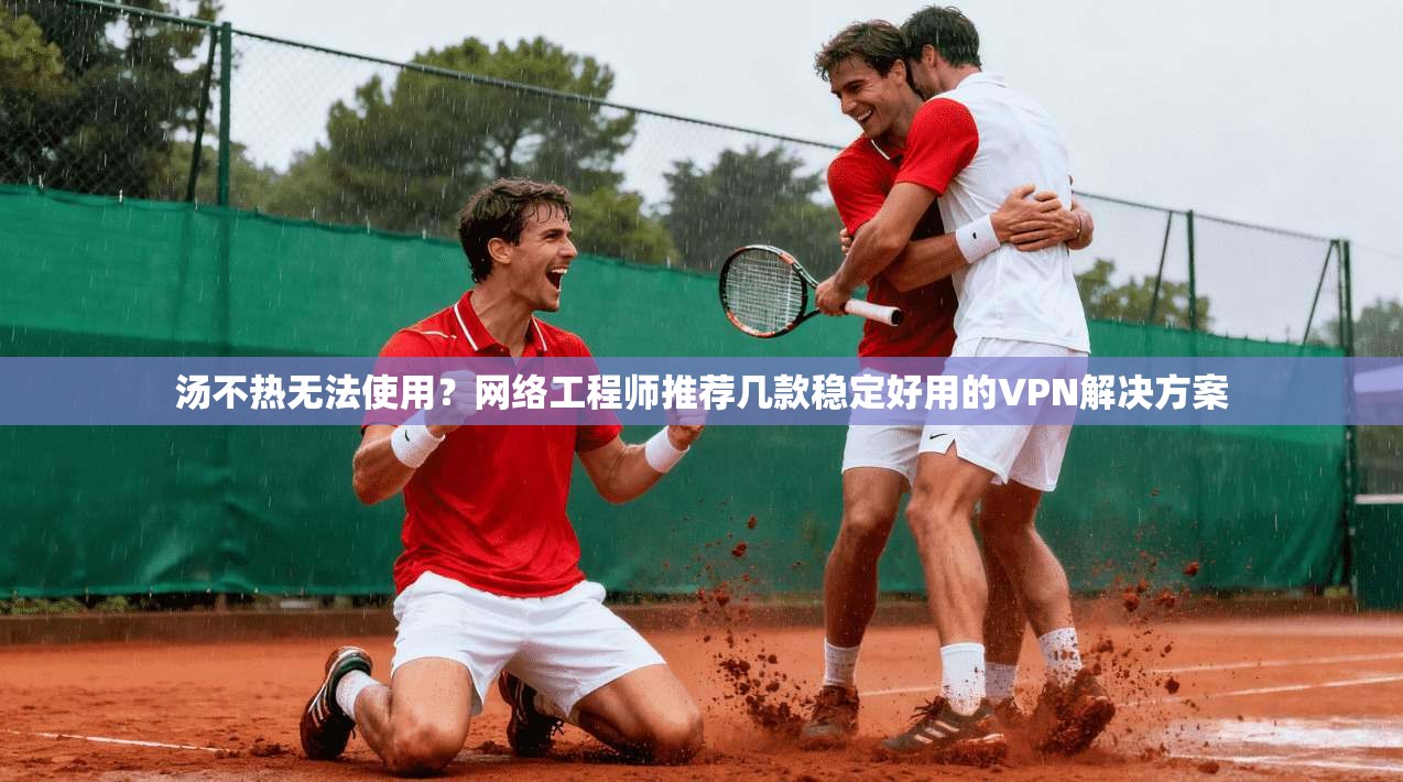 汤不热无法使用？网络工程师推荐几款稳定好用的VPN解决方案