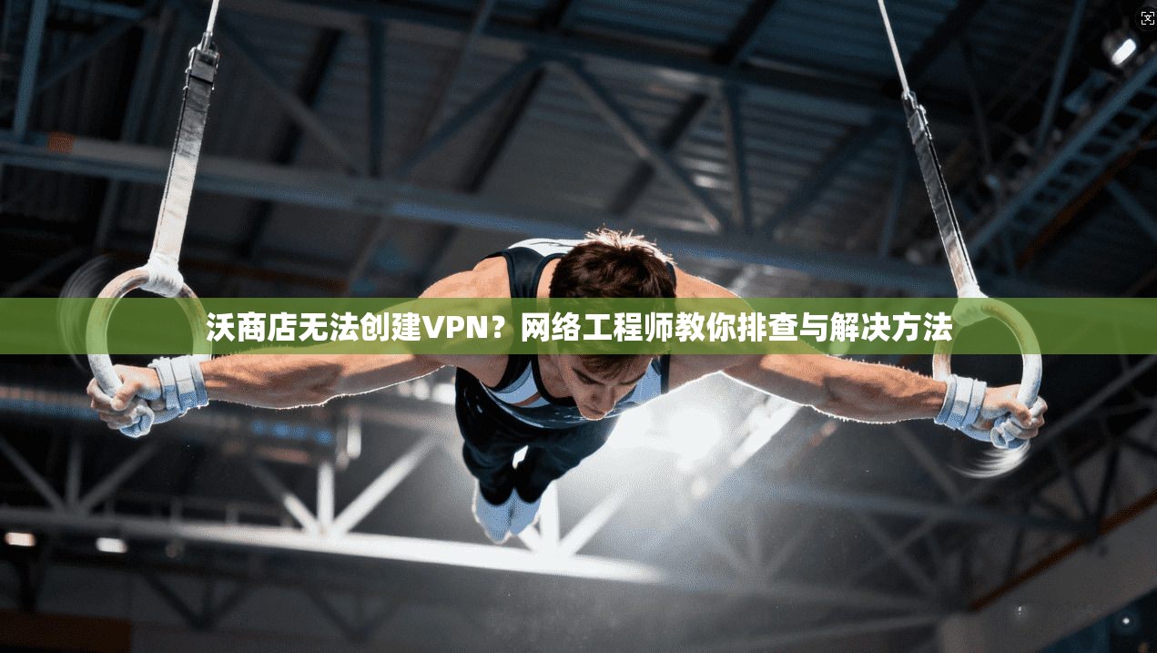 沃商店无法创建VPN？网络工程师教你排查与解决方法