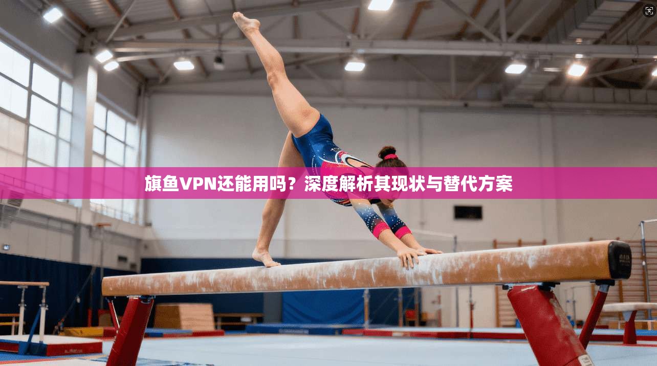 旗鱼VPN还能用吗？深度解析其现状与替代方案