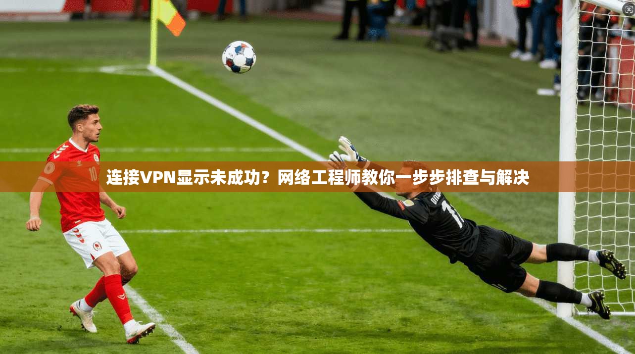 连接VPN显示未成功？网络工程师教你一步步排查与解决