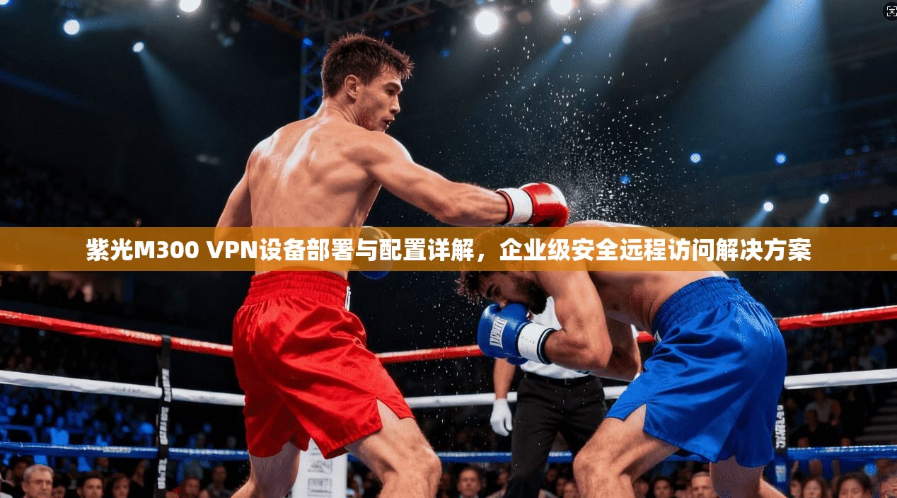 紫光M300 VPN设备部署与配置详解，企业级安全远程访问解决方案