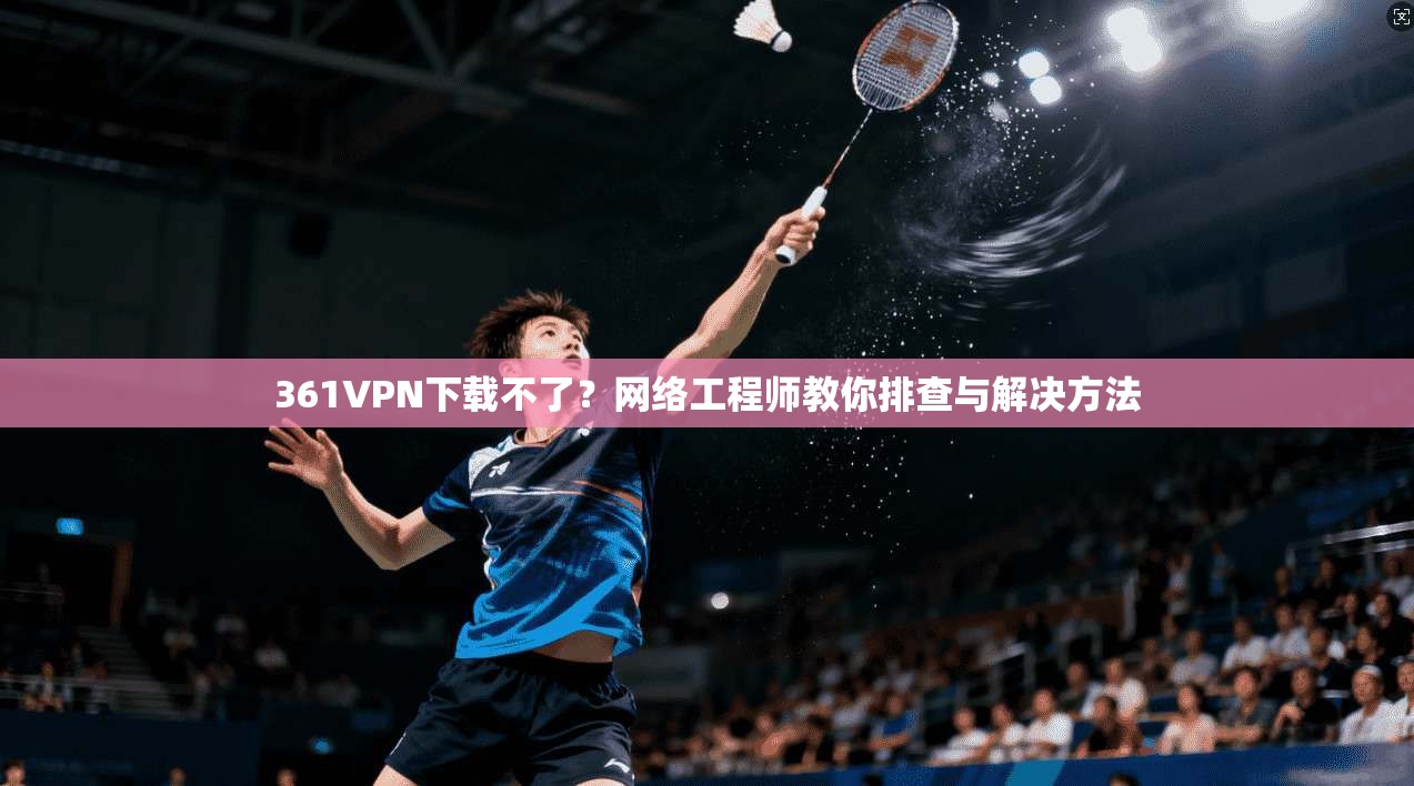 361VPN下载不了？网络工程师教你排查与解决方法