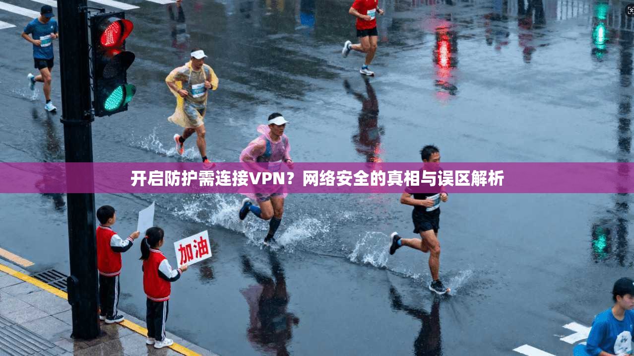 开启防护需连接VPN？网络安全的真相与误区解析