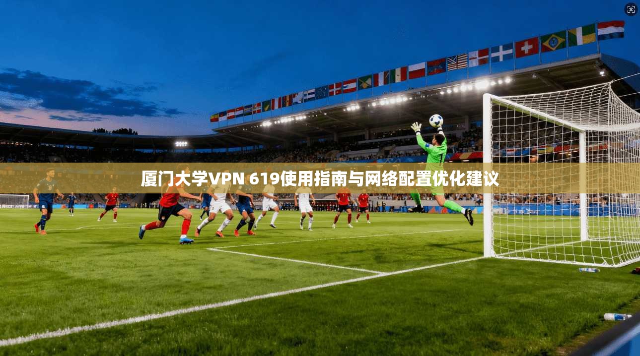 厦门大学VPN 619使用指南与网络配置优化建议