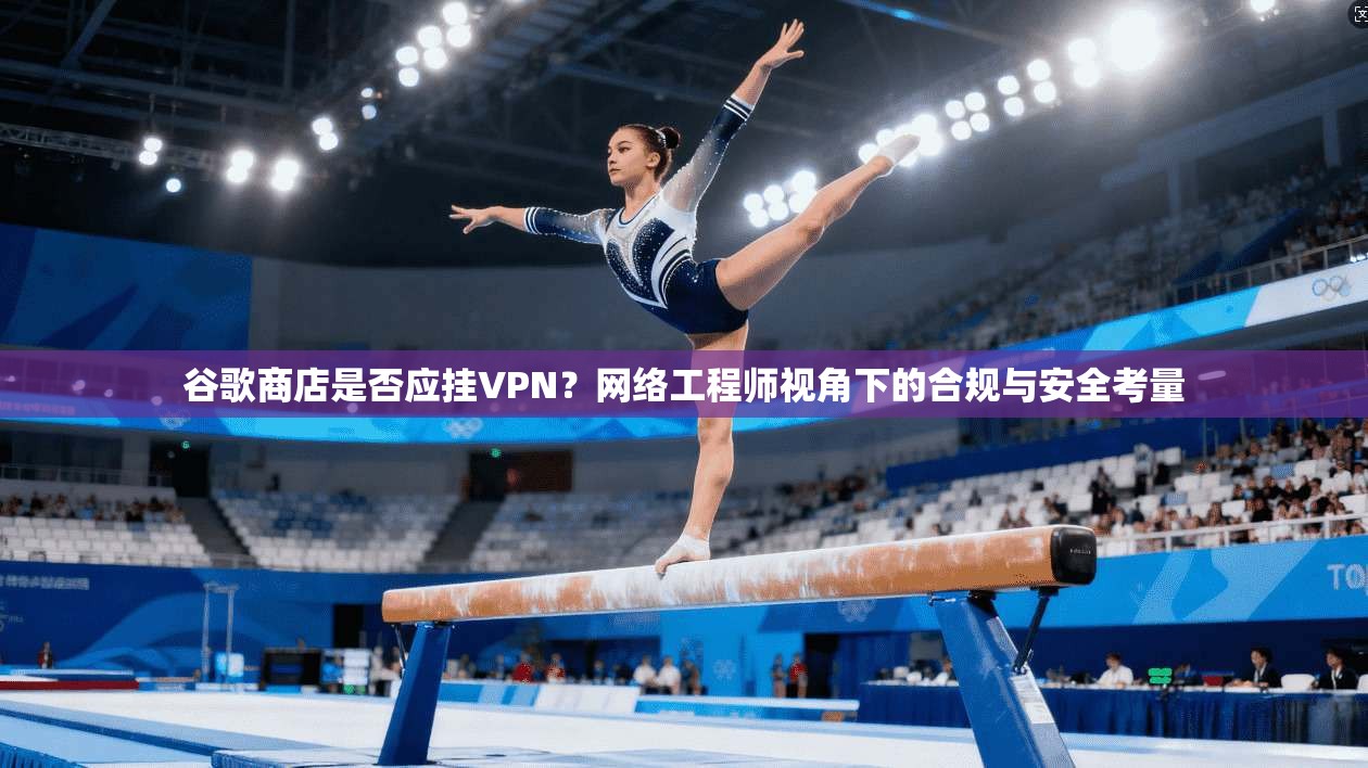 谷歌商店是否应挂VPN？网络工程师视角下的合规与安全考量