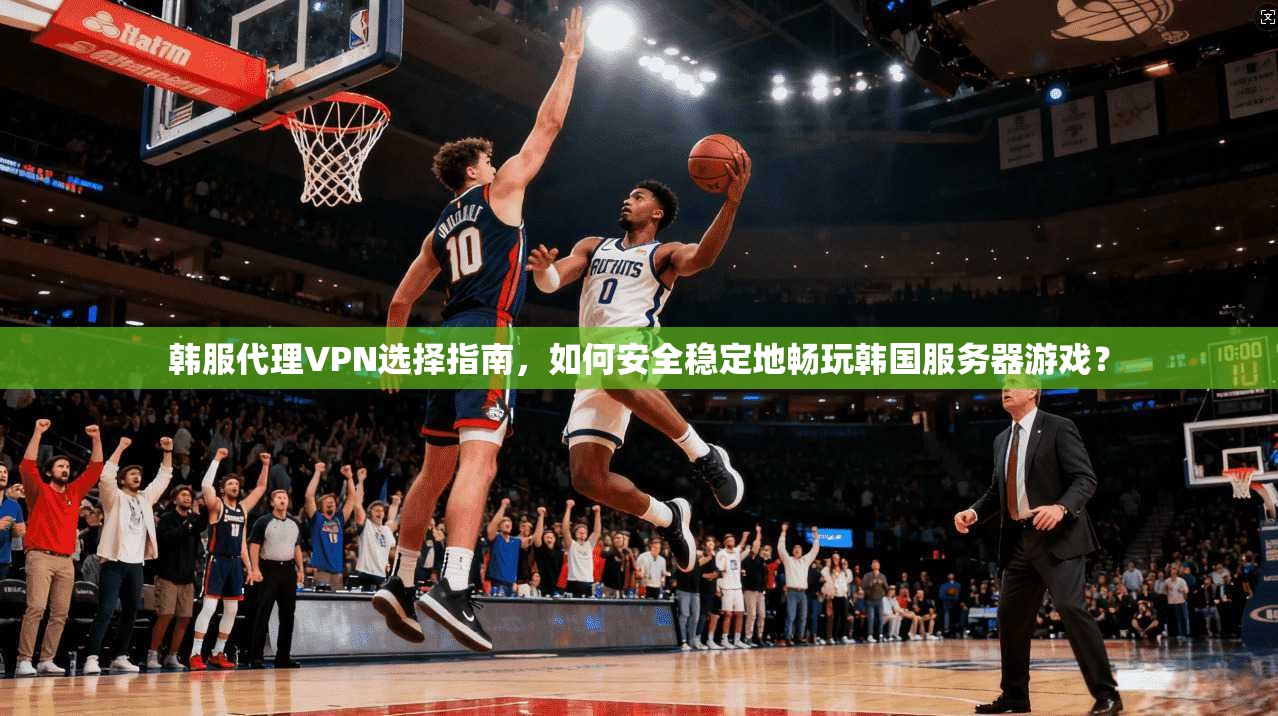 韩服代理VPN选择指南，如何安全稳定地畅玩韩国服务器游戏？