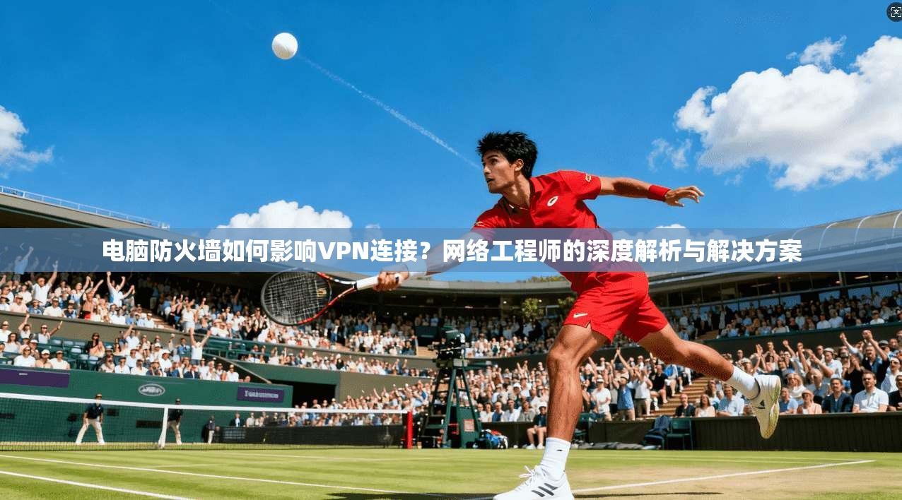 电脑防火墙如何影响VPN连接？网络工程师的深度解析与解决方案