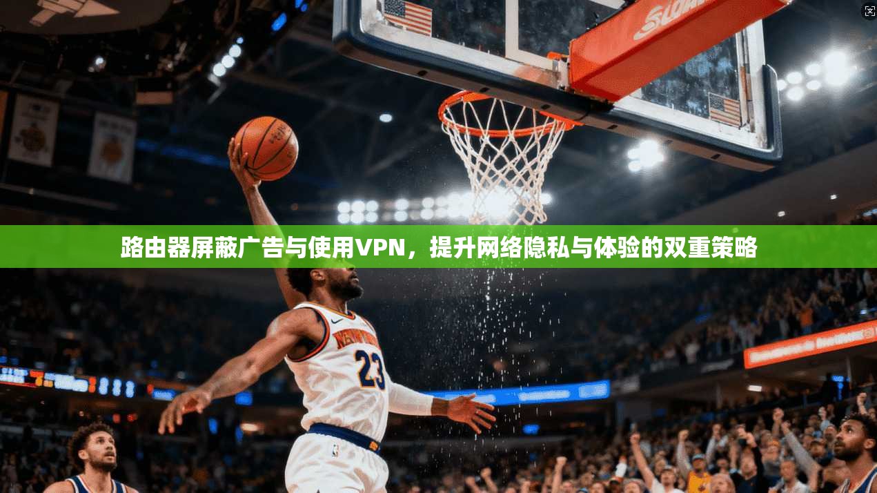 路由器屏蔽广告与使用VPN，提升网络隐私与体验的双重策略