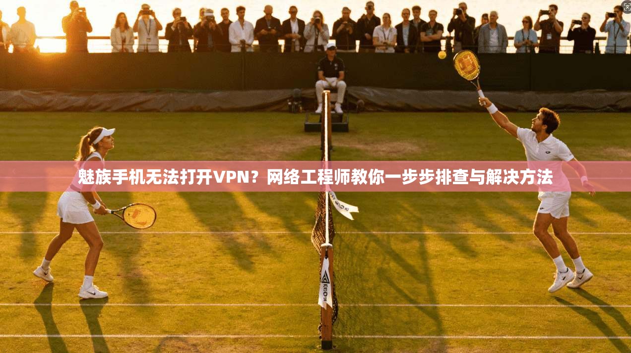 魅族手机无法打开VPN?网络工程师教你一步步排查与解决方法