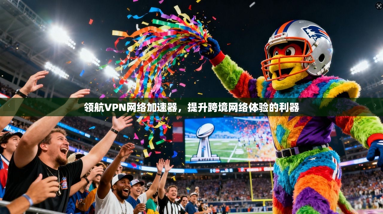 领航VPN网络加速器，提升跨境网络体验的利器