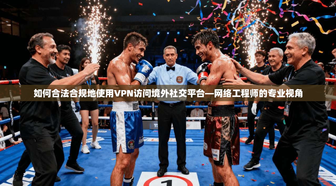 如何合法合规地使用VPN访问境外社交平台—网络工程师的专业视角