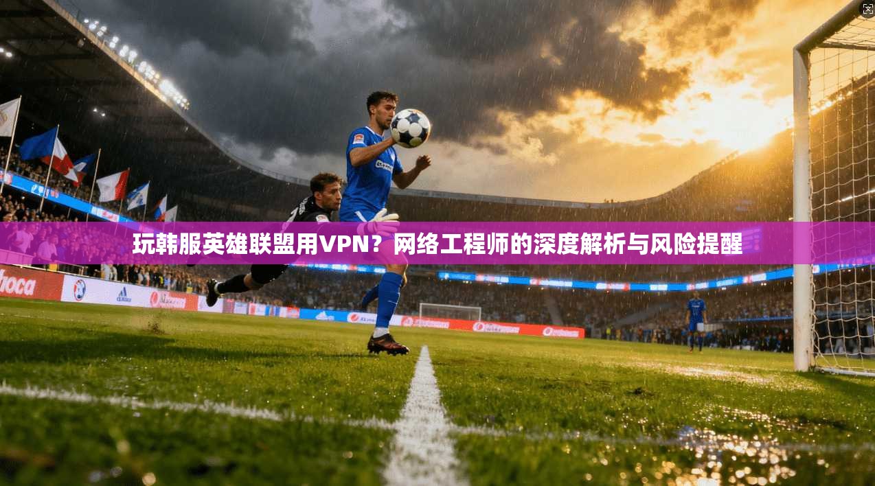 玩韩服英雄联盟用VPN?网络工程师的深度解析与风险提醒