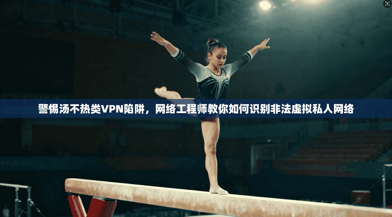 警惕汤不热类VPN陷阱，网络工程师教你如何识别非法虚拟私人网络