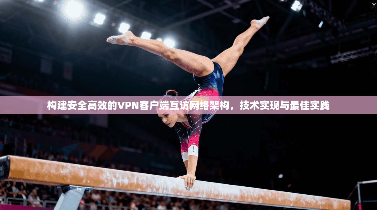 构建安全高效的VPN客户端互访网络架构，技术实现与最佳实践