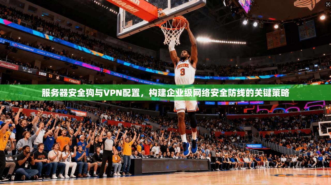 服务器安全狗与VPN配置，构建企业级网络安全防线的关键策略
