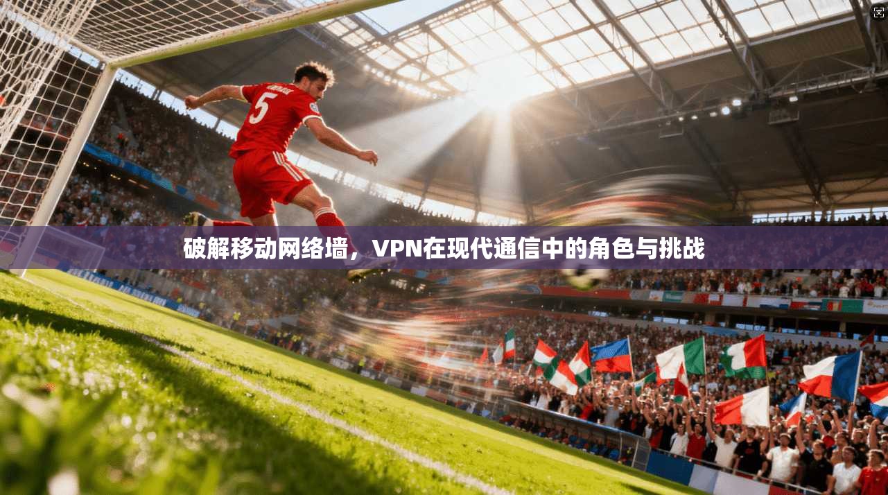 破解移动网络墙，VPN在现代通信中的角色与挑战