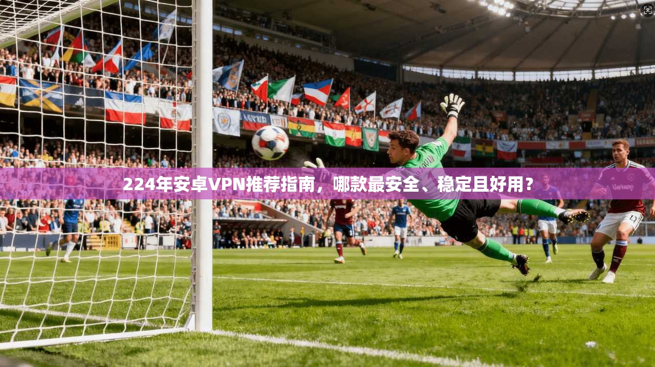 224年安卓VPN推荐指南，哪款最安全、稳定且好用？