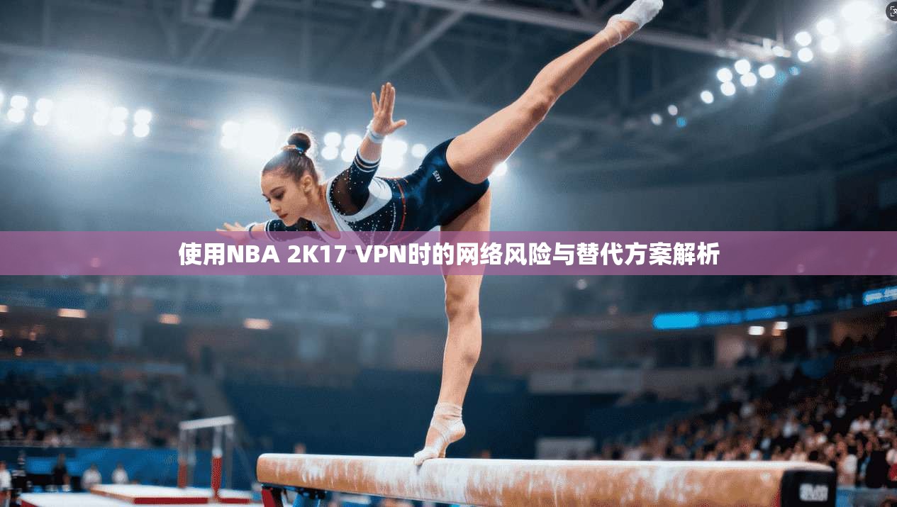 使用NBA 2K17 VPN时的网络风险与替代方案解析