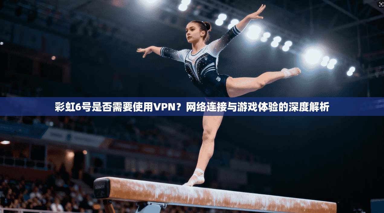 彩虹6号是否需要使用VPN？网络连接与游戏体验的深度解析