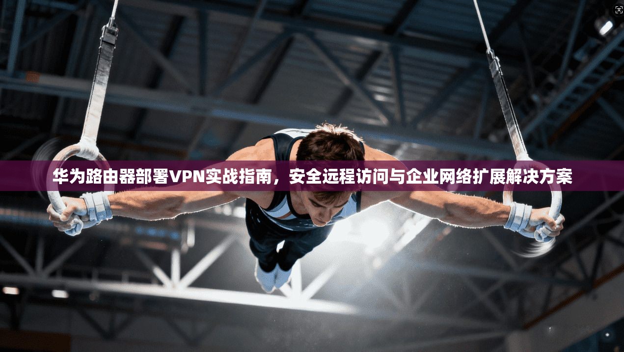 华为路由器部署VPN实战指南，安全远程访问与企业网络扩展解决方案