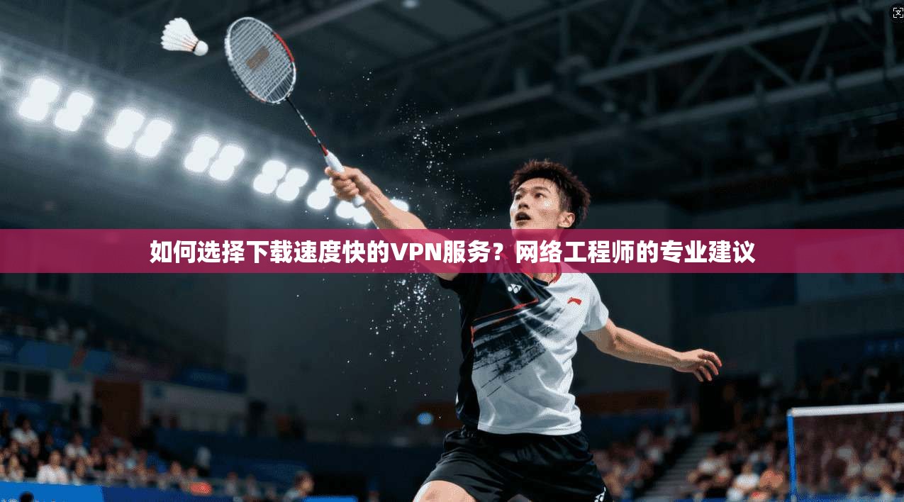 如何选择下载速度快的VPN服务？网络工程师的专业建议
