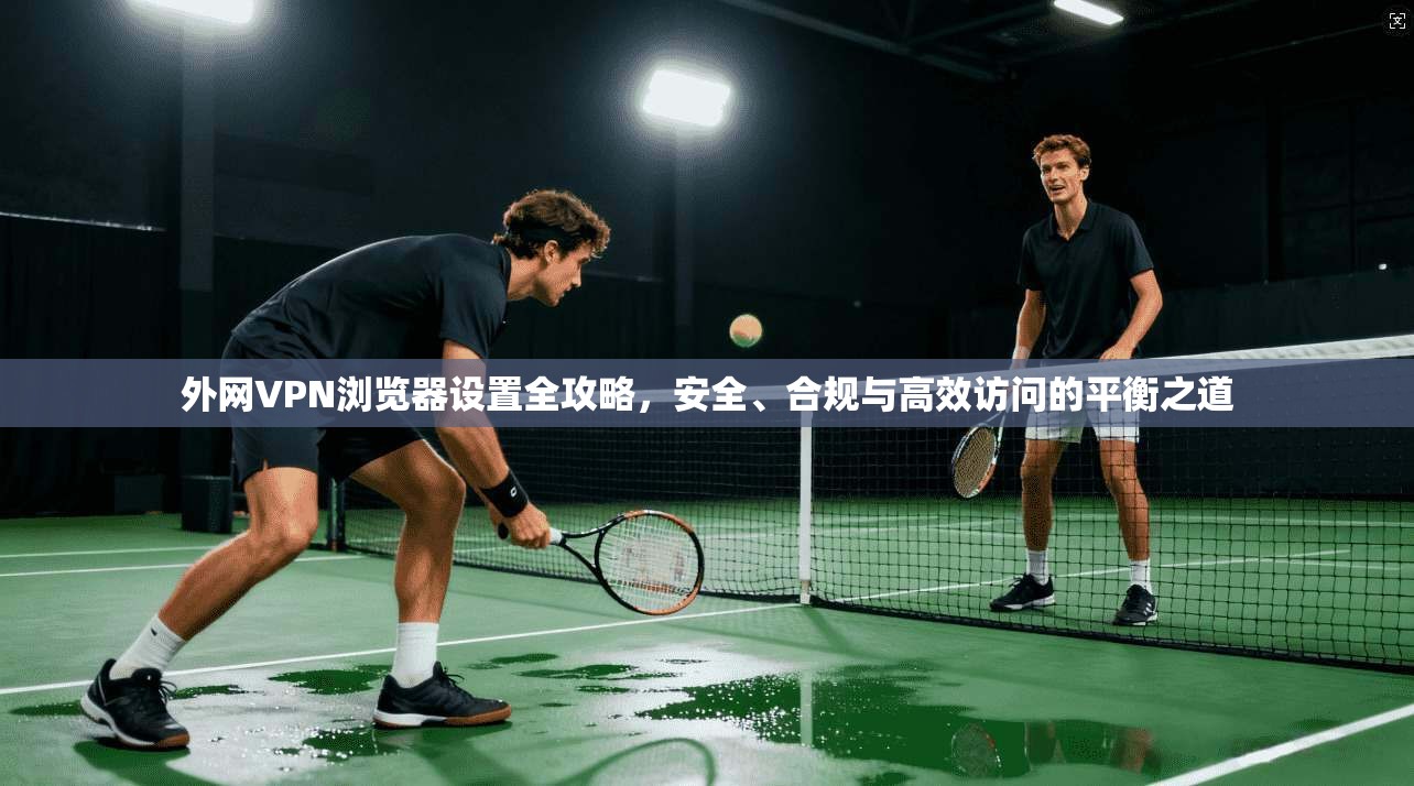 外网VPN浏览器设置全攻略，安全、合规与高效访问的平衡之道