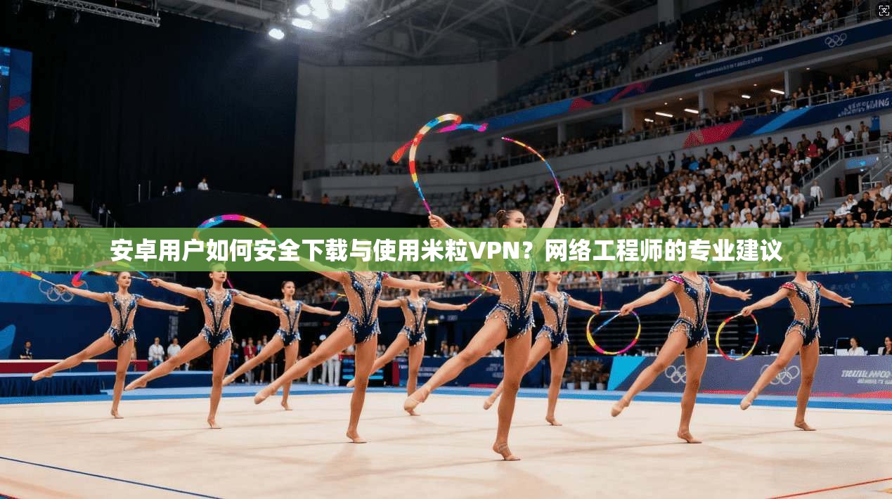 安卓用户如何安全下载与使用米粒VPN？网络工程师的专业建议