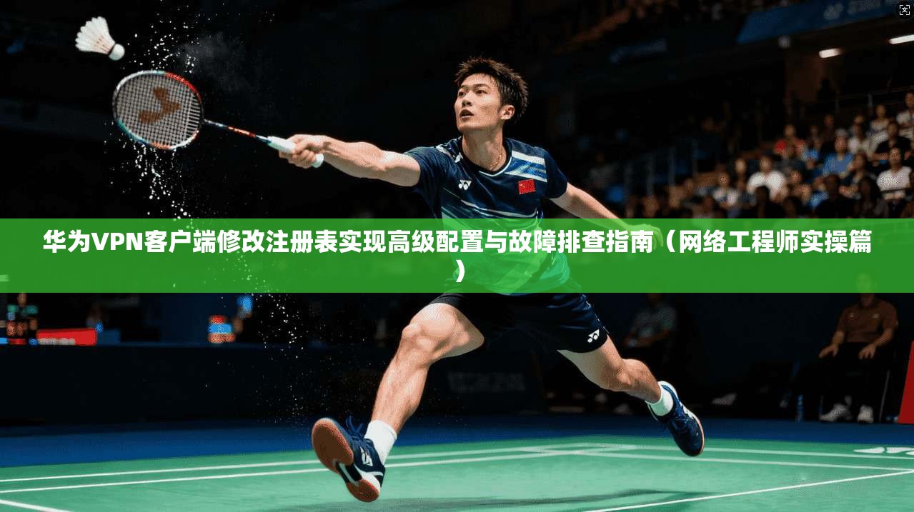 华为VPN客户端修改注册表实现高级配置与故障排查指南（网络工程师实操篇）