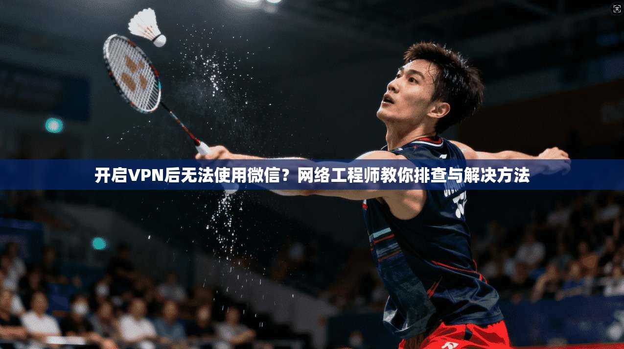 开启VPN后无法使用微信？网络工程师教你排查与解决方法