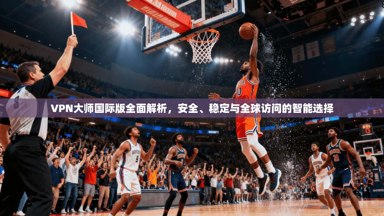VPN大师国际版全面解析，安全、稳定与全球访问的智能选择