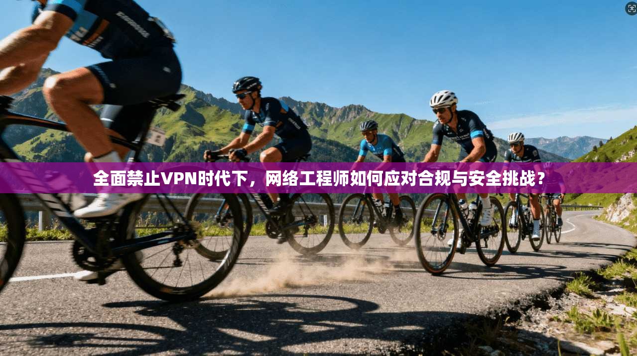 全面禁止VPN时代下，网络工程师如何应对合规与安全挑战？