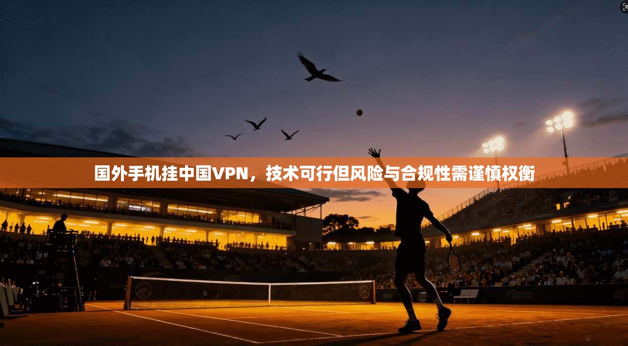 国外手机挂中国VPN,技术可行但风险与合规性需谨慎权衡