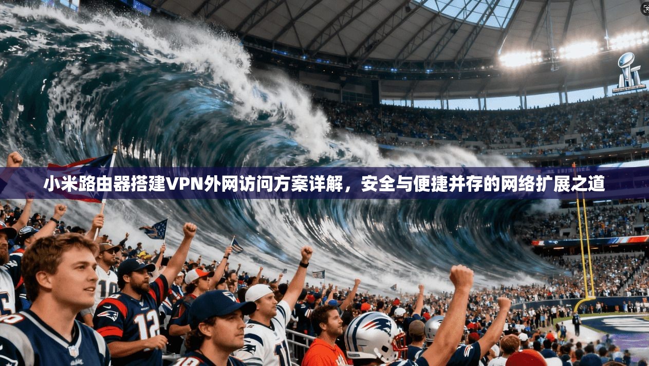 小米路由器搭建VPN外网访问方案详解，安全与便捷并存的网络扩展之道