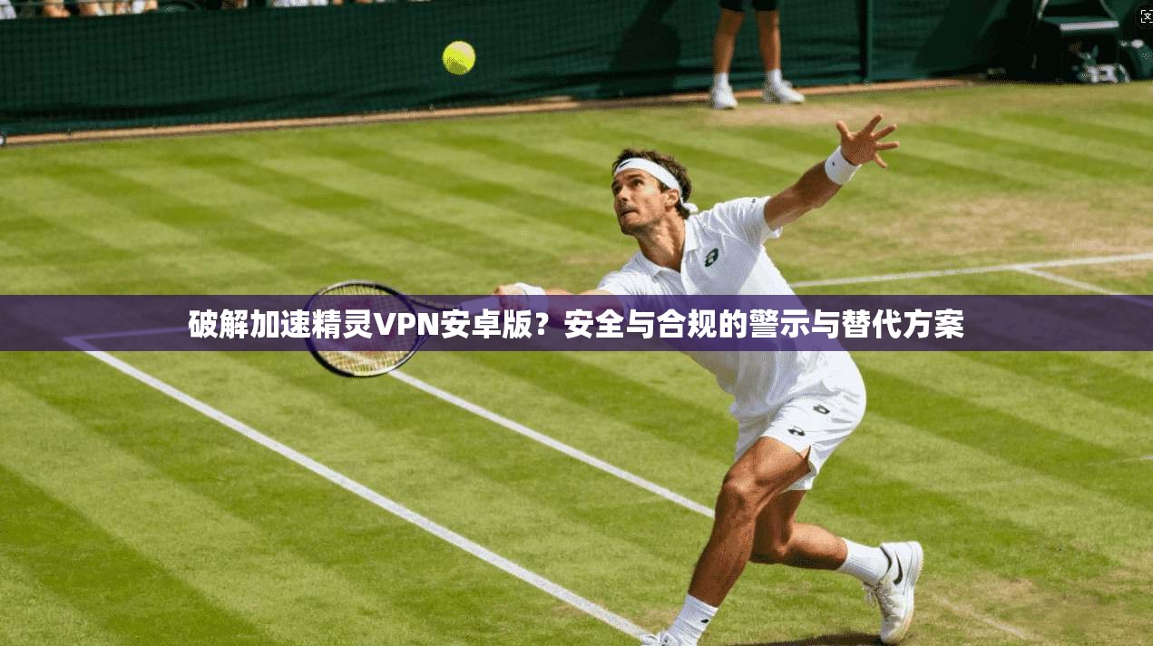破解加速精灵VPN安卓版？安全与合规的警示与替代方案