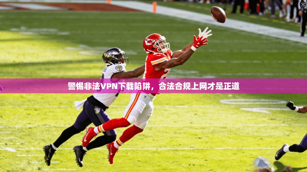 警惕非法VPN下载陷阱,合法合规上网才是正道