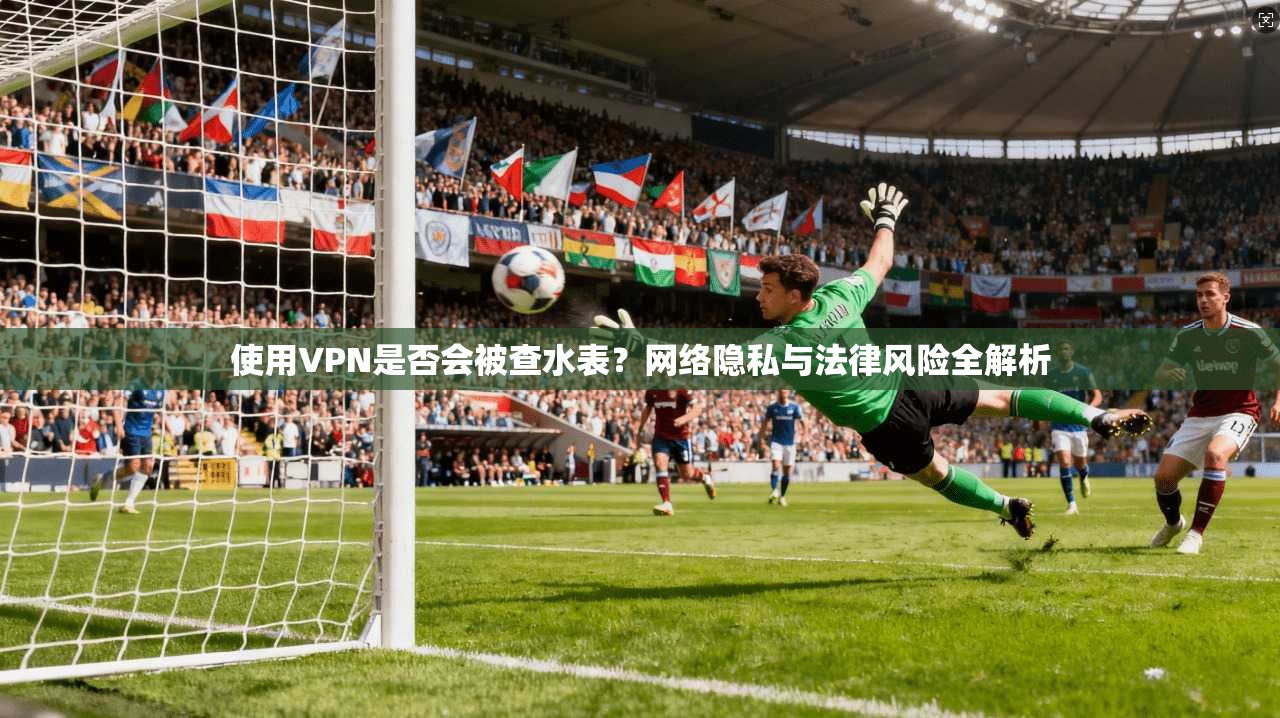 使用VPN是否会被查水表？网络隐私与法律风险全解析