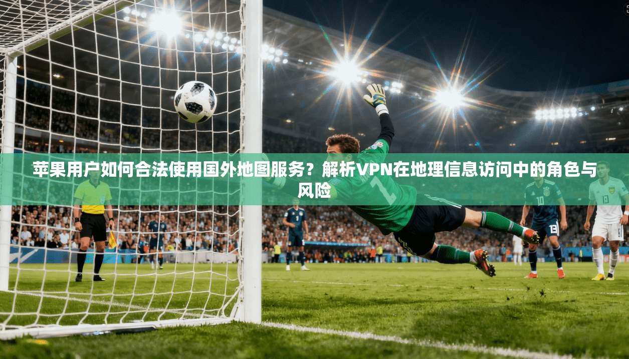 苹果用户如何合法使用国外地图服务？解析VPN在地理信息访问中的角色与风险