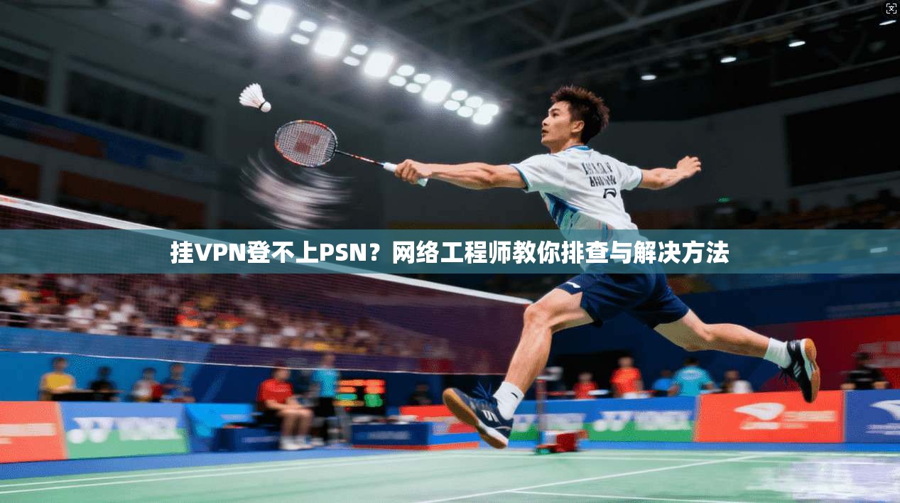 挂VPN登不上PSN？网络工程师教你排查与解决方法