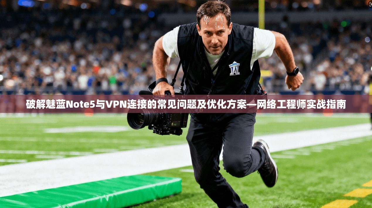 破解魅蓝Note5与VPN连接的常见问题及优化方案—网络工程师实战指南