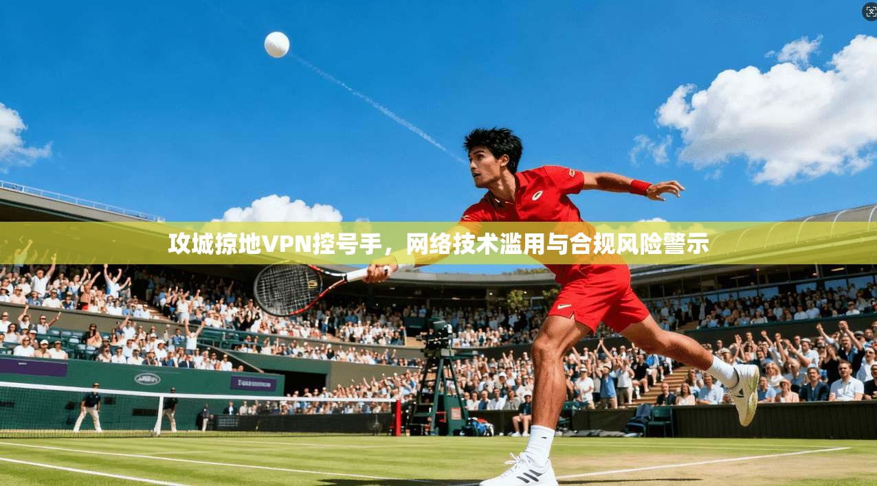 攻城掠地VPN控号手，网络技术滥用与合规风险警示