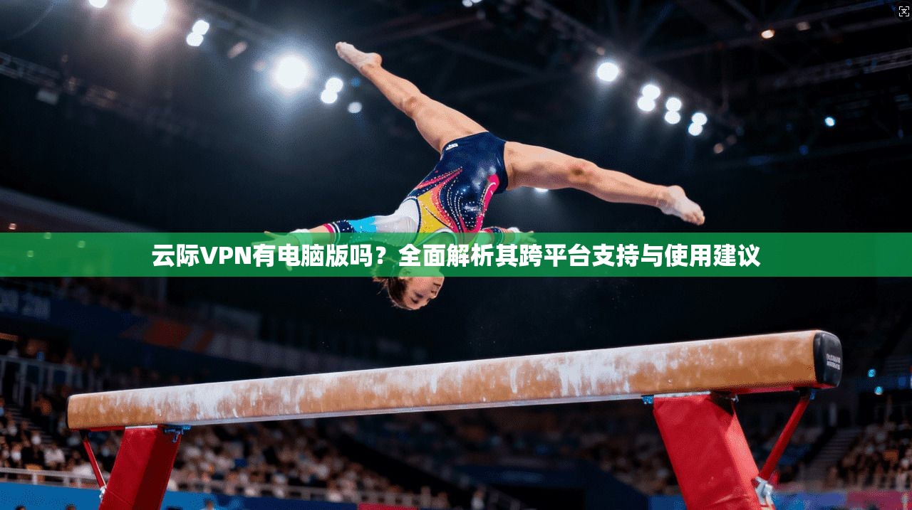 云际VPN有电脑版吗？全面解析其跨平台支持与使用建议
