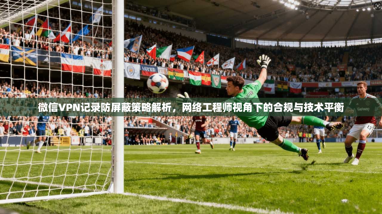 微信VPN记录防屏蔽策略解析，网络工程师视角下的合规与技术平衡